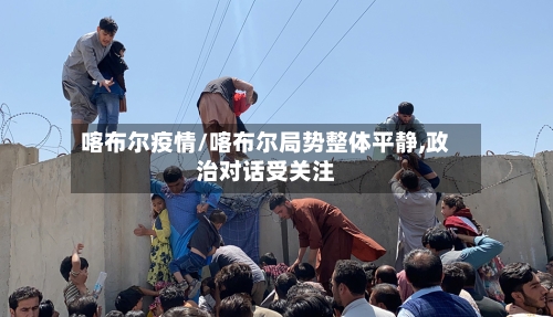 喀布尔疫情/喀布尔局势整体平静,政治对话受关注-第1张图片