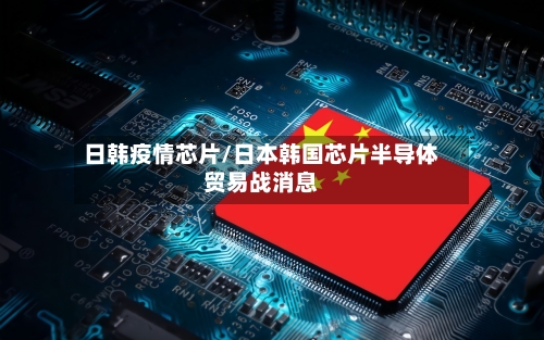 日韩疫情芯片/日本韩国芯片半导体贸易战消息-第1张图片